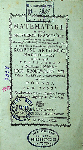 Bezout P. Nauka matematyki do użycia artyleryi francuzkiey napisana przez P. Bezout, Towarzysza Akademij Nauk, i Marynarskiey etc. a dla pożytku pospolitego, osobliwiey dla Korpusu Artyleryi Narodowey na Polski ięzyk przełożona z rozskazu i nakładem Jego Królewskiej Mci. / P. Bezout. – w Warszawie: W Druk.XX. Missyonarzow, 1781. T. II: O Algebrze. – [4], 447 s., 6 ; 3 algebry pl.